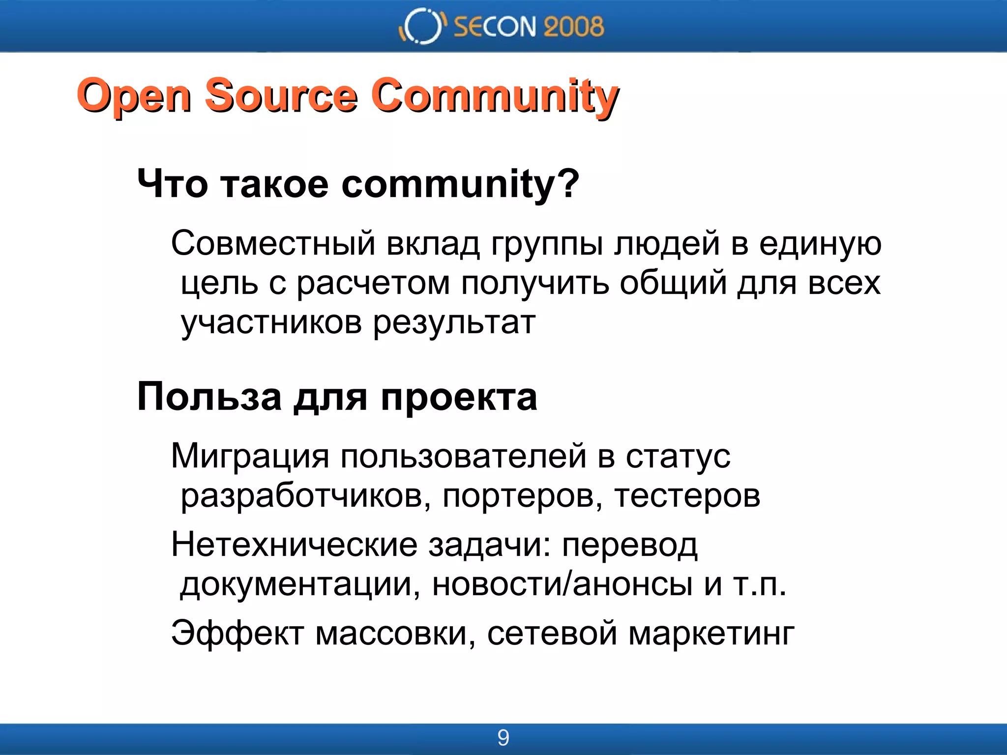 
      
       
      
     
      
       
      
     
      
       Open Source Сommunity 
      
     
      
       Что такое community? 
       Совместный вклад группы людей в единую   цель с расчетом получить общий для всех   участников результат 
       Польза для проекта 
       Миграция пользователей в статус   разработчиков, портеров, тестеров 
       Нетехнические задачи: перевод   документации, новости/анонсы и т.п. 
       Эффект массовки, сетевой маркетинг 
      
     
