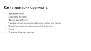 Какие критерии оценивать
- Зрелость/хайп
- Скорость работы
- Время разработки
- Человеческие ресурсы, гибкость, обратная связь
- Компетенции для дальнейшей поддержки
- Цена
- Готовые UI-компоненты
 