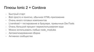 - Быстрый старт
- Всё просто и понятно, обычное HTML-приложение
- Очень много готовых компонентов
- Livereload + тестирование в браузере, привычные DevTools
- Очень большой процент переиспользования кода
- Можно использовать любые node_modules
- Автоматизированная сборка
- Активное сообщество
Плюсы Ionic 2 + Cordova
 
