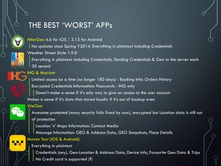 THE BEST ‘WORST’ APPs
AlterGeo 4.6 for iOS / 3.13 for Android
No updates since Spring Y2014. Everything in plaintext including Credentials
Weather Street Style 1.9.0
Everything in plaintext including Credentials. Sending Credentials & Geo to the server each
30 second
IHG & Marriott
Limited access by a time (no longer 180 days) - Booking Info: Orders History
Encrypted Credentials Information: Passwords - IHG only
Doesn’t make a sense if it’s only way to give an access to the user account
Makes a sense if it’s data that stored locally if it’s out of backup even
WeChat
Awesome protected (many security fails fixed by now), encrypted but Location data is still out
of protection
Location 'n' Maps Information: Contact Media
Message Information: GEO & Address Data, GEO Snapshots, Place Details
Maxim Taxi (iOS & Android)
Everything in plaintext
Credentials (any), Geo-Location & Address Data, Device Info, Favourite Geo Data & Trips
No Credit card is supported (?)
 
