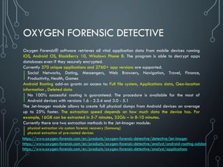 OXYGEN FORENSIC DETECTIVE
Oxygen Forensic® software retrieves all vital application data from mobile devices running
iOS, Android OS, BlackBerry 10, Windows Phone 8. The program is able to decrypt apps
databases even if they securely encrypted.
Currently 370 unique applications and 2760+ app versions are supported.
Social Networks, Dating, Messengers, Web Browsers, Navigation, Travel, Finance,
Productivity, Health, Games
Android Rooting add-on grants an access to: Full file system, Applications data, Geo-location
information , Deleted data
No 100% successful rooting is guaranteed. The procedure is available for the most of
Android devices with versions 1.6 - 2.3.4 and 3.0 - 5.1
The Jet-Imager module allows to create full physical dumps from Android devices on average
up to 25% faster. The extraction speed depends on how much data the device has. For
example, 16GB can be extracted in 5-7 minutes, 32Gb – in 8-10 minutes.
Currently there are two extraction methods in the Jet-Imager module:
physical extraction via custom forensic recovery (Samsung)
physical extraction of pre-rooted devices
https://www.oxygen-forensic.com/en/products/oxygen-forensic-detective/detective/jet-imager
https://www.oxygen-forensic.com/en/products/oxygen-forensic-detective/analyst/android-rooting-addon
https://www.oxygen-forensic.com/en/products/oxygen-forensic-detective/analyst/applications
 