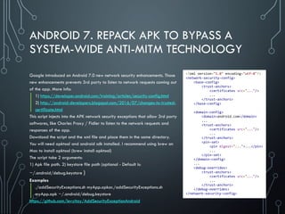ANDROID 7. REPACK APK TO BYPASS A
SYSTEM-WIDE ANTI-MITM TECHNOLOGY
Google introduced on Android 7.0 new network security enhancements. Those
new enhancements prevents 3rd party to listen to network requests coming out
of the app. More info:
1) https://developer.android.com/training/articles/security-config.html
2) http://android-developers.blogspot.com/2016/07/changes-to-trusted-
certificate.html
This script injects into the APK network security exceptions that allow 3rd party
softwares, like Charles Proxy / Fidler to listen to the network requests and
responses of the app.
Download the script and the xml file and place them in the same directory.
You will need apktool and android sdk installed. I recommend using brew on
Mac to install apktool (brew install apktool)
The script take 2 arguments:
1) Apk file path. 2) keystore file path (optional - Default is:
~/.android/debug.keystore )
Examples
./addSecurityExceptions.sh myApp.apkor./addSecurityExceptions.sh
myApp.apk ~/.android/debug.keystore
https://github.com/levyitay/AddSecurityExceptionAndroid
<?xml version="1.0" encoding="utf-8"?>
<network-security-config>
<base-config>
<trust-anchors>
<certificates src="..."/>
...
</trust-anchors>
</base-config>
<domain-config>
<domain>android.com</domain>
...
<trust-anchors>
<certificates src="..."/>
...
</trust-anchors>
<pin-set>
<pin digest="...">...</pin>
...
</pin-set>
</domain-config>
...
<debug-overrides>
<trust-anchors>
<certificates src="..."/>
...
</trust-anchors>
</debug-overrides>
</network-security-config>
 