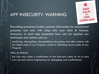 APP INSECURITY. WARNING
Everything presented further contains information for educational
purposes and only with using only your data & licenses.
Moreover, to each app presented here was not applied any
techniques and actions such as:
modifying, decompiling, disassembling, decrypting and other actions with
the object code of any Program, aimed at obtaining source codes of any
Program
Also, as known,
the User may make a modification of the Software solely for his or hers
own use and reverse engineering for debugging such modifications.
 