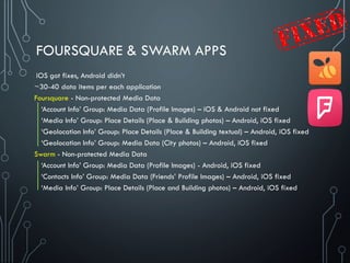FOURSQUARE & SWARM APPS
~30-40 data items per each application
Foursquare - Non-protected Media Data
‘Account Info’ Group: Media Data (Profile Images) – iOS & Android not fixed
‘Media Info’ Group: Place Details (Place & Building photos) – Android, iOS fixed
‘Geolocation Info’ Group: Place Details (Place & Building textual) – Android, iOS fixed
‘Geolocation Info’ Group: Media Data (City photos) – Android, iOS fixed
Swarm - Non-protected Media Data
‘Account Info’ Group: Media Data (Profile Images) - Android, iOS fixed
‘Contacts Info’ Group: Media Data (Friends’ Profile Images) – Android, iOS fixed
‘Media Info’ Group: Place Details (Place and Building photos) – Android, iOS fixed
iOS got fixes, Android didn’t
 
