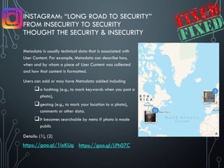 INSTAGRAM: “LONG ROAD TO SECURITY”
FROM INSECURITY TO SECURITY
THOUGHT THE SECURITY & INSECURITY
Metadata is usually technical data that is associated with
User Content. For example, Metadata can describe how,
when and by whom a piece of User Content was collected
and how that content is formatted.
Users can add or may have Metadata added including
a hashtag (e.g., to mark keywords when you post a
photo),
geotag (e.g., to mark your location to a photo),
comments or other data.
It becomes searchable by meta if photo is made
public
Details: (1), (2)
https://goo.gl/1IxKUg https://goo.gl/LPh07C
 