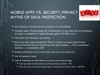 MOBILE APPS VS. SECURITY/PRIVACY
MYTHS OF DATA PROTECTION
 No weakness in normal activity in compare to vulnerabilities
 Complex issues. We guarantee the confidentiality of your data and we developed
our apps in compliance to Apple/Google guides, PCI DSS, so on…
 Weirdness and Worseness are coming
 [Dev.:] My app is good protected! “Data is stored in an unencrypted format
because the both iOS and Android provide data isolation … This is considered
standard … is completely safe“
 Crafted certificate is not a wild attack and it’s an user fault only
 We will update it soon!
 Lack of Protection of data items is an issue over several apps
 One app might be risky and has a quite bad data protection – OK
 One risky app over several dozens apps is a betrayer that lead to leaks – NOT OK
 