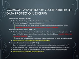 COMMON WEAKNESS OR VULNERABILITIES IN
DATA PROTECTION. EXCERPTs
Sensitive data leakage [CWE-200]
 Sensitive data leakage can be either inadvertent or side channel
 Protection can be poorly implemented exposing it:
Location; Owner ID info: name, number, device ID; Authentication credentials & tokens
Target App Information is also sensitive (out of scope of CWE-200)
Unsafe sensitive data storage [CWE-312]
 Sensitive data should always be stored encrypted so that attackers cannot simply retrieve this
data off the file system, especially on removable disk like micro SD card or public folders (out
of scope of CWE-312) such as
banking and payment system PIN numbers, credit card numbers, or online service passwords
 There’s no excuse for sandboxing without encryption here
Unsafe sensitive data transmission [CWE-319]
 Data be encrypted in transmission lest it be eavesdropped by attackers e.g. in public Wi-Fi
 If app implements SSL, it could fall victim to a downgrade attack degrading HTTPS to HTTP.
 Another way SSL could be compromised is if the app does not fail on invalid certificates.
 There’s no excuse for partial SSL validation here
 