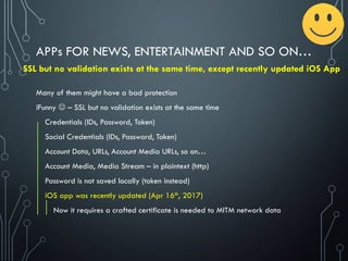 Many of them might have a bad protection
iFunny  – SSL but no validation exists at the same time
Credentials (IDs, Password, Token)
Social Credentials (IDs, Password, Token)
Account Data, URLs, Account Media URLs, so on…
Account Media, Media Stream – in plaintext (http)
Password is not saved locally (token instead)
iOS app was recently updated (Apr 16th, 2017)
Now it requires a crafted certificate is needed to MITM network data
APPs FOR NEWS, ENTERTAINMENT AND SO ON…
SSL but no validation exists at the same time, except recently updated iOS App
 