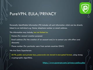 PureVPN. EULA/PRIVACY
Personally Identifiable Information (PII) includes all such information which can be directly
linked to an individual e.g. Name, telephone number or email address.
This information may include, but not limited to:
Names (For account creation purpose)
Email address (For the creation of an account and/or to contact you with offers and
discounts)
Phone number (For particular users from certain countries ONLY)
We Are Data Superheroes
All PII, public and private keys, passwords are stored in encrypted format, using strong
cryptographic algorithms.
https://www.purevpn.com/privacy-policy.php
 