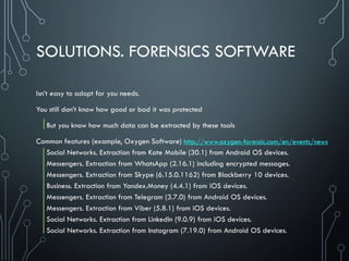 SOLUTIONS. FORENSICS SOFTWARE
Isn’t easy to adopt for you needs.
You still don’t know how good or bad it was protected
But you know how much data can be extracted by these tools
Common features (example, Oxygen Software)
Social Networks. Extraction from Kate Mobile (30.1) from Android OS devices.
Messengers. Extraction from WhatsApp (2.16.1) including encrypted messages.
Messengers. Extraction from Skype (6.15.0.1162) from Blackberry 10 devices.
Business. Extraction from Yandex.Money (4.4.1) from iOS devices.
Messengers. Extraction from Telegram (3.7.0) from Android OS devices.
Messengers. Extraction from Viber (5.8.1) from iOS devices.
Social Networks. Extraction from LinkedIn (9.0.9) from iOS devices.
Social Networks. Extraction from Instagram (7.19.0) from Android OS devices.
http://www.oxygen-forensic.com/en/events/news
 