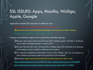SSL ISSUES: Apps, Mozilla, WoSign,
Apple, Google
Applications handle SSL connection in different ways:
Some don’t validate SSL certificate during the connection
Many trust to the root SSL certificates installed on the device due to SSL validating
Some have pinned SSL certificate and trust it only
Trusting root certificate might not be a good idea (Mozilla reports):
Between 16th January 2015 and 5th March 2015, WoSign issued 1,132 SHA-1 certificates
whose validity extended beyond 1st January 2017
Between 9th April 2015 and 14th April 2015, WoSign issued 392 certificates with duplicate
serial numbers, across a handful of different serial numbers
It is important background information to know which WoSign roots are cross-signed by
other trusted or previously-trusted roots (expired but still unrevoked)
Eventually Apple removes SSL certificate from iOS, perhaps from iOS 10 only
https://support.apple.com/en-us/HT204132, https://support.apple.com/en-us/HT202858
https://threatpost.com/google-to-distrust-wosign-startcom-certs-in-2017/121709/
 