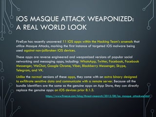 iOS MASQUE ATTACK WEAPONIZED:
A REAL WORLD LOOK
FireEye has recently uncovered 11 iOS apps within the Hacking Team’s arsenals that
utilize Masque Attacks, marking the first instance of targeted iOS malware being
used against non-jailbroken iOS devices.
These apps are reverse engineered and weaponized versions of popular social
networking and messaging apps, including: WhatsApp, Twitter, Facebook, Facebook
Messenger, WeChat, Google Chrome, Viber, Blackberry Messenger, Skype,
Telegram, and VK.
Unlike the normal versions of these apps, they come with an extra binary designed
to exfiltrate sensitive data and communicate with a remote server. Because all the
bundle identifiers are the same as the genuine apps on App Store, they can directly
replace the genuine apps on iOS devices prior 8.1.3.
https://www.fireeye.com/blog/threat-research/2015/08/ios_masque_attackwe.html
 