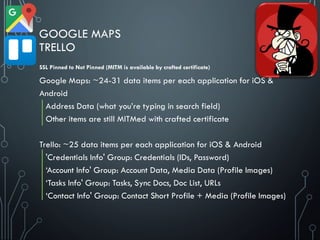 GOOGLE MAPS
TRELLO
Google Maps: ~24-31 data items per each application for iOS &
Android
Address Data (what you’re typing in search field)
Other items are still MITMed with crafted certificate
Trello: ~25 data items per each application for iOS & Android
'Credentials Info' Group: Credentials (IDs, Password)
‘Account Info' Group: Account Data, Media Data (Profile Images)
‘Tasks Info' Group: Tasks, Sync Docs, Doc List, URLs
‘Contact Info' Group: Contact Short Profile + Media (Profile Images)
SSL Pinned to Not Pinned (MITM is available by crafted certificate)
 