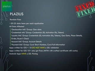 PLAZIUS
~20-25 data items per each application
All Data Affected
‘Geolocation Info' Group: Geo data
‘Credentials Info' Group: Credentials (ID, Activation IDs, Tokens)
‘Loyalty Info' Group: Credentials (ID, Activation IDs, Tokens), Geo Data, Place Details,
Order, Buyer's Check
‘Account Info' Group: Account Details
‘Payment Info' Group: Card Short Number, Card Full Information
Apps written for iOS < 10 DO NOT HAVE a SSL validation
Apps written for iOS 10+ only got fixes (MITM with crafted certificate still works)
Android Apps HAVE a SSL Pinning
Random fixes
 