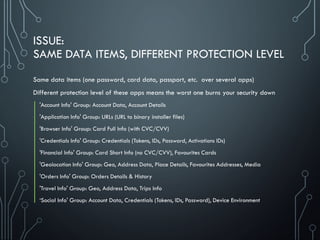 ISSUE:
SAME DATA ITEMS, DIFFERENT PROTECTION LEVEL
Same data items (one password, card data, passport, etc. over several apps)
Different protection level of these apps means the worst one burns your security down
'Account Info' Group: Account Data, Account Details
'Application Info' Group: URLs (URL to binary installer files)
'Browser Info' Group: Card Full Info (with CVC/CVV)
'Credentials Info' Group: Credentials (Tokens, IDs, Password, Activations IDs)
'Financial Info' Group: Card Short Info (no CVC/CVV), Favourites Cards
'Geolocation Info' Group: Geo, Address Data, Place Details, Favourites Addresses, Media
'Orders Info' Group: Orders Details & History
'Travel Info' Group: Geo, Address Data, Trips Info
‘Social Info' Group: Account Data, Credentials (Tokens, IDs, Password), Device Environment
 