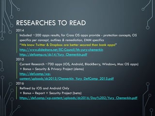 RESEARCHES TO READ
2014
Included ~200 apps results, for Cross OS apps provide - protection concepts, OS
specifics per concept, outlines & remediation, EMM specifics
“We know Twitter & Dropbox are better secured than bank apps!”
http://www.slideshare.net/EC-Council/hh-yury-chemerkin
http://defcamp.ro/dc14/Yury_Chemerkin.pdf
2015
Current Research ~700 apps (iOS, Android, BlackBerry, Windows, Mac OS apps)
+ Bonus – Security & Privacy Project (demo)
http://def.camp/wp-
content/uploads/dc2015/Chemerkin_Yury_DefCamp_2015.pdf
2016
Refined by iOS and Android Only
+ Bonus – Report + Security Project (beta)
https://def.camp/wp-content/uploads/dc2016/Day%202/Yury_Chemerkin.pdf
 