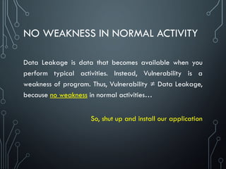 NO WEAKNESS IN NORMAL ACTIVITY
Data Leakage is data that becomes available when you
perform typical activities. Instead, Vulnerability is a
weakness of program. Thus, Vulnerability ≠ Data Leakage,
because no weakness in normal activities…
So, shut up and install our application
 