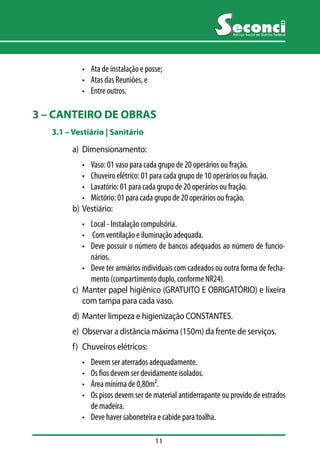 11 
Serviço Social do Distrito Federal 
• Ata de instalação e posse; 
• Atas das Reuniões, e 
• Entre outros. 
3 – CANTEIRO DE OBRAS 
3.1 –– Vestiário | Sanitário 
a) Dimensionamento: 
• Vaso: 01 vaso para cada grupo de 20 operários ou fração. 
• Chuveiro elétrico: 01 para cada grupo de 10 operários ou fração. 
• Lavatório: 01 para cada grupo de 20 operários ou fração. 
• Mictório: 01 para cada grupo de 20 operários ou fração. 
b) Vestiário: 
• Local - Instalação compulsória. 
• Com ventilação e iluminação adequada. 
• Deve possuir o número de bancos adequados ao número de funcio-nários. 
• Deve ter armários individuais com cadeados ou outra forma de fecha-mento 
(compartimento duplo, conforme NR24). 
c) Manter papel higiênico (GRATUITO E OBRIGATÓRIO) e lixeira 
com tampa para cada vaso. 
d) Manter limpeza e higienização CONSTANTES. 
e) Observar a distância máxima (150m) da frente de serviços. 
f) Chuveiros elétricos: 
• Devem ser aterrados adequadamente. 
• Os fios devem ser devidamente isolados. 
• Área mínima de 0,80m². 
• Os pisos devem ser de material antiderrapante ou provido de estrados 
de madeira. 
• Deve haver saboneteira e cabide para toalha. 
 