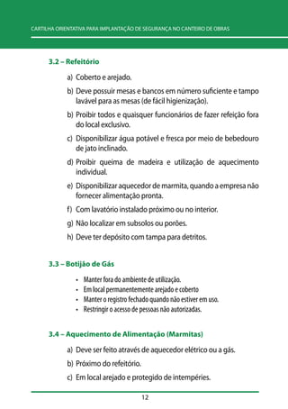 CARTILHA ORIENTATIVA PARA IMPLANTAÇÃO DE SEGURANÇA NO CANTEIRO DE OBRAS 
12 
3.2 –– Refeitório 
a) Coberto e arejado. 
b) Deve possuir mesas e bancos em número suficiente e tampo 
lavável para as mesas (de fácil higienização). 
b) Proibir todos e quaisquer funcionários de fazer refeição fora 
do local exclusivo. 
c) Disponibilizar água potável e fresca por meio de bebedouro 
de jato inclinado. 
d) Proibir queima de madeira e utilização de aquecimento 
individual. 
e) Disponibilizar aquecedor de marmita, quando a empresa não 
fornecer alimentação pronta. 
f) Com lavatório instalado próximo ou no interior. 
g) Não localizar em subsolos ou porões. 
h) Deve ter depósito com tampa para detritos. 
3.3 –– Botijão de Gás 
• Manter fora do ambiente de utilização. 
• Em local permanentemente arejado e coberto 
• Manter o registro fechado quando não estiver em uso. 
• Restringir o acesso de pessoas não autorizadas. 
3.4 –– Aquecimento de Alimentação (Marmitas) 
a) Deve ser feito através de aquecedor elétrico ou a gás. 
b) Próximo do refeitório. 
c) Em local arejado e protegido de intempéries. 
 