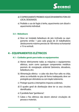 13 
Serviço Social do Distrito Federal 
d) É EXPRESSAMENTE PROIBIDO AQUECER MARMITAS FORA DO 
LOCAL DESIGNADO. 
e) Proibido o uso de fogão à lenha, aquecimento com álcool e 
aquecimento individual. 
3.5 –– Bebedouro 
a) Deve ser instalado bebedouro de jato inclinado ou equi-pamento 
similar: 1 para cada grupo de 25 trabalhadores 
(deslocamento máximo previsto de 100 metros na horizontal 
e 15 na vertical). 
4 – EQUIPAMENTOS ELÉTRICOS 
4.1 –– Cuidados gerais para todos os equipamentos 
a) Aterrar eletricamente todas as máquinas e equipamentos 
elétricos, assim como quaisquer componentes metálicos 
passíveis de energização acidental (betoneira, elevadores, 
bebedouro, etc). 
b) Alimentação elétrica - o cabo não deve ficar solto no chão, 
aéreo ou embutido no piso de forma inadequada; deve ser 
protegido por eletroduto ou com duplo isolamento. 
c) Proteger quanto a intempéries impactos acidentais. 
d) O quadro geral de distribuição deve ter os seus circuitos 
identificados. 
e) É proibido fazer “gambiarras”. 
f) Cabos e fios elétricos não devem obstruir circulações de 
pessoas e materiais. 
 