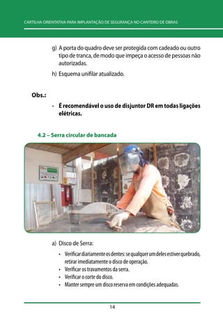 CARTILHA ORIENTATIVA PARA IMPLANTAÇÃO DE SEGURANÇA NO CANTEIRO DE OBRAS 
g) A porta do quadro deve ser protegida com cadeado ou outro 
tipo de tranca, de modo que impeça o acesso de pessoas não 
autorizadas. 
h) Esquema unifilar atualizado. 
14 
Obs.: 
- É recomendável o uso de disjuntor DR em todas ligações 
elétricas. 
4.2 –– Serra circular de bancada 
a) Disco de Serra: 
• Verificar diariamente os dentes: se qualquer um deles estiver quebrado, 
retirar imediatamente o disco de operação. 
• Verificar os travamentos da serra. 
• Verificar o corte do disco. 
• Manter sempre um disco reserva em condições adequadas. 
 