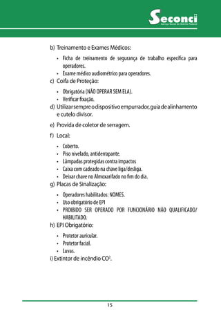 15 
Serviço Social do Distrito Federal 
b) Treinamento e Exames Médicos: 
• Ficha de treinamento de segurança de trabalho específica para 
operadores. 
• Exame médico audiométrico para operadores. 
c) Coifa de Proteção: 
• Obrigatória (NÃO OPERAR SEM ELA). 
• Verificar fixação. 
d) Utilizar sempre o dispositivo empurrador, guia de alinhamento 
e cutelo divisor. 
e) Provida de coletor de serragem. 
f) Local: 
• Coberto. 
• Piso nivelado, antiderrapante. 
• Lâmpadas protegidas contra impactos 
• Caixa com cadeado na chave liga/desliga. 
• Deixar chave no Almoxarifado no fim do dia. 
g) Placas de Sinalização: 
• Operadores habilitados: NOMES. 
• Uso obrigatório de EPI 
• PROIBIDO SER OPERADO POR FUNCIONÁRIO NÃO QUALIFICADO/ 
HABILITADO. 
h) EPI Obrigatório: 
• Protetor auricular. 
• Protetor facial. 
• Luvas. 
i) Extintor de incêndio CO2. 
 