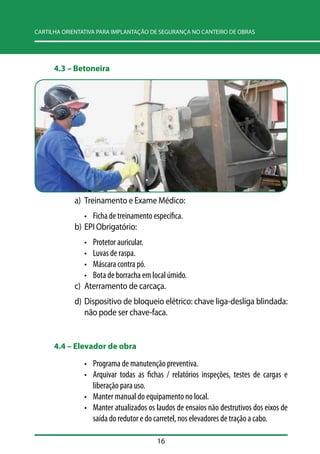 CARTILHA ORIENTATIVA PARA IMPLANTAÇÃO DE SEGURANÇA NO CANTEIRO DE OBRAS 
16 
4.3 –– Betoneira 
a) Treinamento e Exame Médico: 
• Ficha de treinamento específica. 
b) EPI Obrigatório: 
• Protetor auricular. 
• Luvas de raspa. 
• Máscara contra pó. 
• Bota de borracha em local úmido. 
c) Aterramento de carcaça. 
d) Dispositivo de bloqueio elétrico: chave liga-desliga blindada: 
não pode ser chave-faca. 
4.4 –– Elevador de obra 
• Programa de manutenção preventiva. 
• Arquivar todas as fichas / relatórios inspeções, testes de cargas e 
liberação para uso. 
• Manter manual do equipamento no local. 
• Manter atualizados os laudos de ensaios não destrutivos dos eixos de 
saída do redutor e do carretel, nos elevadores de tração a cabo. 
 