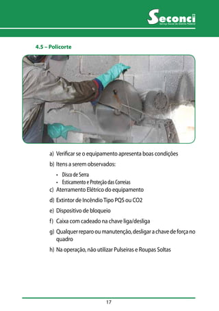17 
Serviço Social do Distrito Federal 
4.5 –– Policorte 
a) Verificar se o equipamento apresenta boas condições 
b) Itens a serem observados: 
• Disco de Serra 
• Esticamento e Proteção das Correias 
c) Aterramento Elétrico do equipamento 
d) Extintor de Incêndio Tipo PQS ou CO2 
e) Dispositivo de bloqueio 
f) Caixa com cadeado na chave liga/desliga 
g) Qualquer reparo ou manutenção, desligar a chave de força no 
quadro 
h) Na operação, não utilizar Pulseiras e Roupas Soltas 
 