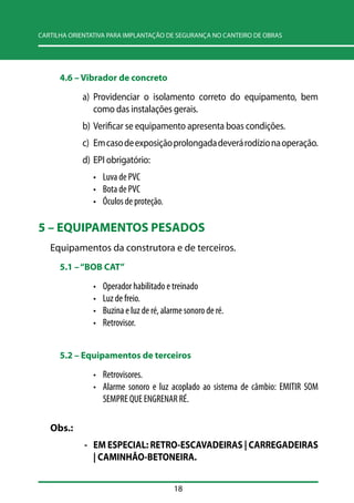 CARTILHA ORIENTATIVA PARA IMPLANTAÇÃO DE SEGURANÇA NO CANTEIRO DE OBRAS 
18 
4.6 –– Vibrador de concreto 
a) Providenciar o isolamento correto do equipamento, bem 
como das instalações gerais. 
b) Verificar se equipamento apresenta boas condições. 
c) Em caso de exposição prolongada deverá rodízio na operação. 
d) EPI obrigatório: 
• Luva de PVC 
• Bota de PVC 
• Óculos de proteção. 
5 – EQUIPAMENTOS PESADOS 
Equipamentos da construtora e de terceiros. 
5.1 –– ““BOB CAT”” 
• Operador habilitado e treinado 
• Luz de freio. 
• Buzina e luz de ré, alarme sonoro de ré. 
• Retrovisor. 
5.2 –– Equipamentos de terceiros 
• Retrovisores. 
• Alarme sonoro e luz acoplado ao sistema de câmbio: EMITIR SOM 
SEMPRE QUE ENGRENAR RÉ. 
Obs.: 
- EM ESPECIAL: RETRO-ESCAVADEIRAS | CARREGADEIRAS 
| CAMINHÃO-BETONEIRA. 
 
