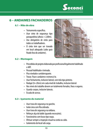 19 
Serviço Social do Distrito Federal 
6 – ANDAIMES FACHADEIROS 
6.1 –– Mão de obra 
• Treinamento específico. 
• Usar cinto de segurança tipo 
paraquedista (altura > 2,00m). 
• Uso obrigatório de cinto para 
todos os trabalhadores. 
• O cinto tem que ser travado 
em local adequado (cabo guia 
fixado fora do andaime). 
6.2 –– Montagem 
• Precedidas de projeto elaborado por profissional legalmente habilitado 
e ART. 
• Pessoal habilitado e treinado. 
• Piso nivelado e antiderrapante. 
• Travar. Fixar o andaime e estroncá-lo. 
• Usar fechamento, inclusive lateral, com tela tipo pinteiro. 
• Rodapé (h=20cm) em cada nível de trabalho, inclusive lateral. 
• Nos níveis de trabalho devem ser totalmente forrados, fixos e seguros. 
• Guarda-corpos, inclusive laterais. 
• Escada de acesso. 
6.3 –– Içamento de material 
• Usar trava de segurança no gancho. 
• Isolar área com fita zebrada. 
• Usar trava de segurança na roldana. 
• Reforçar alça do balde (quando necessário). 
• Funcionários com luvas tipo raspa. 
• Efetuar sempre a inspeção visual na corda ou cabo. 
• Isolamento do local sob carga. 
 