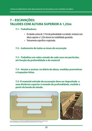 CARTILHA ORIENTATIVA PARA IMPLANTAÇÃO DE SEGURANÇA NO CANTEIRO DE OBRAS 
7 – ESCAVAÇÕES: 
TALUDES COM ALTURA SUPERIOR A 1,25m 
20 
7.1 –– Trabalhadores 
• Os taludes acima de 1,75m de profundidade e os taludes instáveis com 
altura superior a 1,25m devem ter estabilidade garantida. 
• Treinamento específico e registrado. 
7.2 –– Isolamento de todas as áreas de escavação 
7.3 –– Trabalhos em valas: estudo de cada caso em particular, 
em função da profundidade e do material 
7.4 –– Anotar e assinar, no diário de obras, medidas preventivas 
e inspeções feitas 
7.5- O material retirado da escavação deve ser depositado a 
uma distância superior à metade da profundidade, medida a 
partir da borda do talude. 
http://1.bp.blogspot.com/-JY7jK3o5T2s/ThpMZfBdj6I/AAAAAAAAAOQ/q2SdWCSvvSc/s1600/talude.jpg 
http://www.geradordeprecos.info/imagenes2/ade_zanja_semicuaj_356_267_732284.jpg 
 