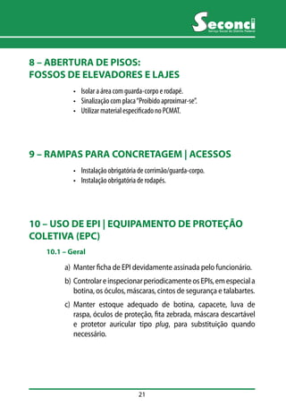 21 
Serviço Social do Distrito Federal 
8 – ABERTURA DE PISOS: 
FOSSOS DE ELEVADORES E LAJES 
• Isolar a área com guarda-corpo e rodapé. 
• Sinalização com placa “Proibido aproximar-se”. 
• Utilizar material especificado no PCMAT. 
9 – RAMPAS PARA CONCRETAGEM | ACESSOS 
• Instalação obrigatória de corrimão/guarda-corpo. 
• Instalação obrigatória de rodapés. 
10 – USO DE EPI | EQUIPAMENTO DE PROTEÇÃO 
COLETIVA (EPC) 
10.1 –– Geral 
a) Manter ficha de EPI devidamente assinada pelo funcionário. 
b) Controlar e inspecionar periodicamente os EPIs, em especial a 
botina, os óculos, máscaras, cintos de segurança e talabartes. 
c) Manter estoque adequado de botina, capacete, luva de 
raspa, óculos de proteção, fita zebrada, máscara descartável 
e protetor auricular tipo plug, para substituição quando 
necessário. 
 