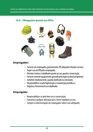 CARTILHA ORIENTATIVA PARA IMPLANTAÇÃO DE SEGURANÇA NO CANTEIRO DE OBRAS 
10.2 –– Obrigações quanto aos EPI’’s: 
22 
Empregador: 
• Fornecer aos empregados, gratuitamente, EPI adequado à função e ao risco; 
• Exigir o uso do EPI pelos empregados; 
• Orientar e treinar o trabalhador quanto ao uso, guarda e conservação; 
• Fornecer somente equipamento aprovado pelo órgão nacional competente; 
• Substituir imediatamente, quando danificado ou extraviado; 
• Responsabilizar-se pela higienização e manutenção periódica, e, 
• Registrar o fornecimento ao trabalhador. 
Empregado: 
• Responsabilizar-se pelo bom uso e conservação; 
• Comunicar qualquer alteração que o torne impróprio ao uso; 
• Cumprir as determinações do empregador sobre o uso adequado; 
 