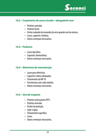 23 
Serviço Social do Distrito Federal 
10.3 –– Carpinteiro de serra circular - obrigatório usar 
• Protetor auricular. 
• Protetor facial. 
• Fechar cadeado do comando da serra quando sair da mesma. 
• Luvas, capacete e botinas. 
• Outros eventuais necessários. 
10.3 –– Pedreiro 
• Luvas tipo látex. 
• Capacete, botina/botas. 
• Outros eventuais necessários. 
10.4 –– Eletricista de manutenção 
• Luvas para eletricista. 
• Capacete e botas adequadas. 
• Treinamento da NR 10. 
• Ferramentas com cabo isolante. 
• Outros eventuais necessários. 
10.5 –– Uso de maquita 
• Protetor contra poeira PFF1. 
• Protetor auricular. 
• Óculos de proteção. 
• Ligar a água. 
• Treinamento específico. 
• Luvas. 
• Outros eventuais necessários. 
 