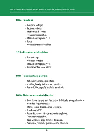 CARTILHA ORIENTATIVA PARA IMPLANTAÇÃO DE SEGURANÇA NO CANTEIRO DE OBRAS 
24 
10.6 –– Furadeira 
• Óculos de proteção. 
• Protetor auricular. 
• Protetor facial - óculos. 
• Treinamento específico. 
• Máscara contra poeira PFF1. 
• Luvas. 
• Outros eventuais necessários. 
10.7 –– Ponteiras e talhadeiras 
• Luvas de raspa. 
• Óculos de proteção. 
• Máscara contra poeira PFF1. 
• Outros eventuais necessários. 
10.8 –– Ferramentas à pólvora 
• Solicitar informações específicas. 
• A utilização exige treinamento específico. 
• Uso proibido por profissional não autorizado. 
10.9 –– Pintura com material tóxico 
• Deve haver sempre um funcionário habilitado acompanhando os 
trabalhos de quem executa. 
• Manter escada de acesso onde necessário. 
• Usar luvas de PVC. 
• Usar máscara com filtro para solventes orgânicos. 
• Treinamento específico. 
• Local ventilado, longe de fontes de ignição. 
• Verificar os cuidados especificados pelo fabricante. 
 