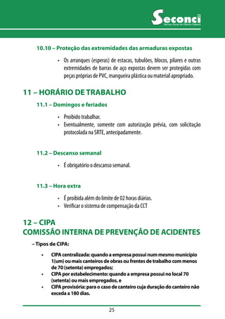 25 
Serviço Social do Distrito Federal 
10.10 –– Proteção das extremidades das armaduras expostas 
• Os arranques (esperas) de estacas, tubulões, blocos, pilares e outras 
extremidades de barras de aço expostas devem ser protegidas com 
peças próprias de PVC, mangueira plástica ou material apropriado. 
11 – HORÁRIO DE TRABALHO 
11.1 –– Domingos e feriados 
• Proibido trabalhar. 
• Eventualmente, somente com autorização prévia, com solicitação 
protocolada na SRTE, antecipadamente. 
11.2 –– Descanso semanal 
• É obrigatório o descanso semanal. 
11.3 –– Hora extra 
• É proibida além do limite de 02 horas diárias. 
• Verificar o sistema de compensação da CCT 
12 – CIPA 
COMISSÃO INTERNA DE PREVENÇÃO DE ACIDENTES 
– Tipos de CIPA: 
• CIPA centralizada: quando a empresa possui num mesmo município 
1(um) ou mais canteiros de obras ou frentes de trabalho com menos 
de 70 (setenta) empregados; 
• CIPA por estabelecimento: quando a empresa possui no local 70 
(setenta) ou mais empregados, e 
• CIPA provisória: para o caso de canteiro cuja duração do canteiro não 
exceda a 180 dias. 
 