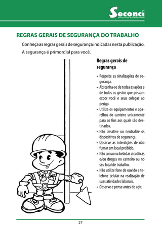 27 
Serviço Social do Distrito Federal 
REGRAS GERAIS DE SEGURANÇA DO TRABALHO 
Conheça as regras gerais de segurança indicadas nesta publicação. 
A segurança é primordial para você. 
Regras gerais de 
segurança 
• Respeite as sinalizações de se-gurança. 
• Abstenha-se de todas as ações e 
de todos os gestos que possam 
expor você e seus colegas ao 
perigo. 
• Utilize os equipamentos e apa-relhos 
do canteiro unicamente 
para os fins aos quais são des-tinados. 
• Não desative ou neutralize os 
dispositivos de segurança. 
• Observe as interdições de não 
fumar em local proibido. 
• Não consuma bebidas alcoólicas 
e/ou drogas no canteiro ou no 
seu local de trabalho. 
• Não utilize fone de ouvido e te-lefone 
celular na realização de 
suas atividades laborais. 
• Observe e pense antes de agir. 
 