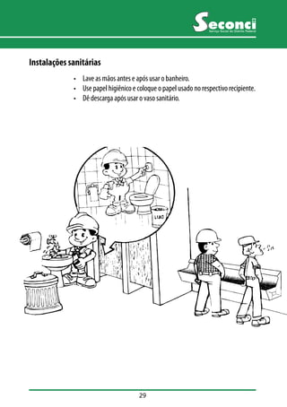 29 
Serviço Social do Distrito Federal 
Instalações sanitárias 
• Lave as mãos antes e após usar o banheiro. 
• Use papel higiênico e coloque o papel usado no respectivo recipiente. 
• Dê descarga após usar o vaso sanitário. 
 