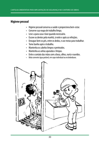 CARTILHA ORIENTATIVA PARA IMPLANTAÇÃO DE SEGURANÇA NO CANTEIRO DE OBRAS 
30 
Higiene pessoal 
• Higiene pessoal conserva a saúde e proporciona bem-estar. 
• Conserve sua roupa de trabalho limpa. 
• Leve-a para casa e lave quando necessário. 
• Escove os dentes pela manhã, à noite e após as refeições. 
• Enxugue bem os pés, entre os dedos, e use meias para trabalhar. 
• Tome banho após o trabalho. 
• Mantenha os cabelos limpos e penteados. 
• Mantenha as unhas aparadas e limpas. 
• Evite o contato das mãos com a boca, olhos, nariz e ouvidos. 
• Beba somente água potável, em copo individual ou no bebedouro. 
 