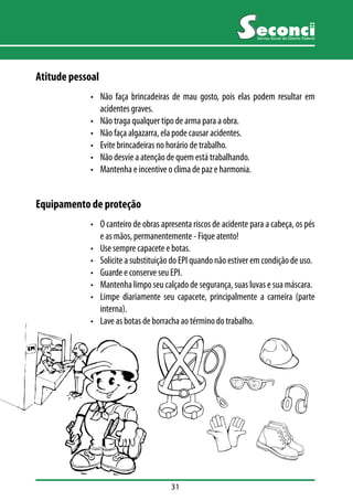 31 
Serviço Social do Distrito Federal 
Atitude pessoal 
• Não faça brincadeiras de mau gosto, pois elas podem resultar em 
acidentes graves. 
• Não traga qualquer tipo de arma para a obra. 
• Não faça algazarra, ela pode causar acidentes. 
• Evite brincadeiras no horário de trabalho. 
• Não desvie a atenção de quem está trabalhando. 
• Mantenha e incentive o clima de paz e harmonia. 
Equipamento de proteção 
• O canteiro de obras apresenta riscos de acidente para a cabeça, os pés 
e as mãos, permanentemente - Fique atento! 
• Use sempre capacete e botas. 
• Solicite a substituição do EPI quando não estiver em condição de uso. 
• Guarde e conserve seu EPI. 
• Mantenha limpo seu calçado de segurança, suas luvas e sua máscara. 
• Limpe diariamente seu capacete, principalmente a carneira (parte 
interna). 
• Lave as botas de borracha ao término do trabalho. 
 