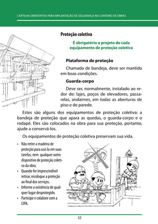 CARTILHA ORIENTATIVA PARA IMPLANTAÇÃO DE SEGURANÇA NO CANTEIRO DE OBRAS 
Proteção coletiva 
É obrigatório o projeto de cada 
equipamento de proteção coletiva 
Plataforma de proteção 
Chamada de bandeja, deve ser mantida 
em boas condições. 
Guarda-corpo 
Deve ser, normalmente, instalado ao re-dor 
de: lajes, poços de elevadores, passa-relas, 
andaimes, em todas as aberturas de 
piso e de parede. 
Estes são alguns dos equipamentos de proteção coletiva: a 
bandeja de proteção que apara as quedas, o guarda-corpo e o 
rodapé. Eles são colocados na obra para sua proteção, portanto, 
ajude a conservá-los. 
Os equipamentos de proteção coletiva preservam sua vida. 
• Não retire a madeira de 
proteção para usá-la em suas 
tarefas, nem qualquer outro 
dispositivo de proteção coleti-va 
32 
da obra. 
• Quando for imprescindível 
retirar, recoloque a proteção 
ao final dos serviços. 
• Informe a existência de qual-quer 
lugar desprotegido. 
• Participe e colabore com a 
CIPA. 
 