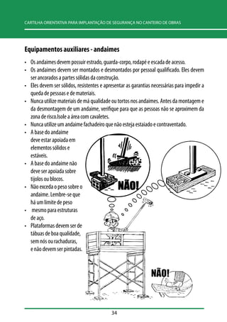 CARTILHA ORIENTATIVA PARA IMPLANTAÇÃO DE SEGURANÇA NO CANTEIRO DE OBRAS 
Equipamentos auxiliares - andaimes 
• Os andaimes devem possuir estrado, guarda-corpo, rodapé e escada de acesso. 
• Os andaimes devem ser montados e desmontados por pessoal qualificado. Eles devem 
ser ancorados a partes sólidas da construção. 
• Eles devem ser sólidos, resistentes e apresentar as garantias necessárias para impedir a 
queda de pessoas e de materiais. 
• Nunca utilize materiais de má qualidade ou tortos nos andaimes. Antes da montagem e 
da desmontagem de um andaime, verifique para que as pessoas não se aproximem da 
zona de risco.Isole a área com cavaletes. 
• Nunca utilize um andaime fachadeiro que não esteja estaiado e contraventado. 
• A base do andaime 
deve estar apoiada em 
elementos sólidos e 
estáveis. 
• A base do andaime não 
deve ser apoiada sobre 
tijolos ou blocos. 
• Não exceda o peso sobre o 
andaime. Lembre-se que 
há um limite de peso 
• mesmo para estruturas 
de aço. 
• Plataformas devem ser de 
tábuas de boa qualidade, 
sem nós ou rachaduras, 
e não devem ser pintadas. 
34 
 