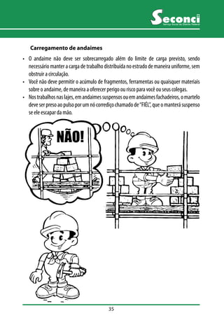 35 
Serviço Social do Distrito Federal 
Carregamento de andaimes 
• O andaime não deve ser sobrecarregado além do limite de carga previsto, sendo 
necessário manter a carga de trabalho distribuída no estrado de maneira uniforme, sem 
obstruir a circulação. 
• Você não deve permitir o acúmulo de fragmentos, ferramentas ou quaisquer materiais 
sobre o andaime, de maneira a oferecer perigo ou risco para você ou seus colegas. 
• Nos trabalhos nas lajes, em andaimes suspensos ou em andaimes fachadeiros, o martelo 
deve ser preso ao pulso por um nó corrediço chamado de “FIÉL”, que o manterá suspenso 
se ele escapar da mão. 
 