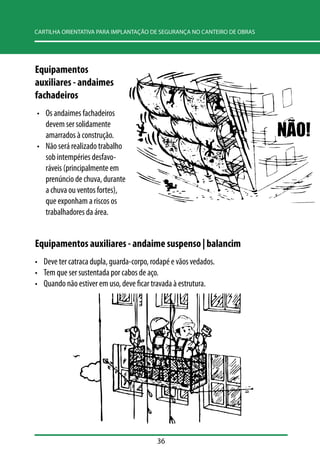 CARTILHA ORIENTATIVA PARA IMPLANTAÇÃO DE SEGURANÇA NO CANTEIRO DE OBRAS 
36 
Equipamentos 
auxiliares - andaimes 
fachadeiros 
• Os andaimes fachadeiros 
devem ser solidamente 
amarrados à construção. 
• Não será realizado trabalho 
sob intempéries desfavo-ráveis 
(principalmente em 
prenúncio de chuva, durante 
a chuva ou ventos fortes), 
que exponham a riscos os 
trabalhadores da área. 
Equipamentos auxiliares - andaime suspenso | balancim 
• Deve ter catraca dupla, guarda-corpo, rodapé e vãos vedados. 
• Tem que ser sustentada por cabos de aço. 
• Quando não estiver em uso, deve ficar travada à estrutura. 
 