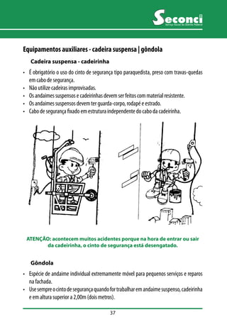ATENÇÃO: acontecem muitos acidentes porque na hora de entrar ou sair 
da cadeirinha, o cinto de segurança está desengatado. 
37 
Serviço Social do Distrito Federal 
Equipamentos auxiliares - cadeira suspensa | gôndola 
Cadeira suspensa - cadeirinha 
• É obrigatório o uso do cinto de segurança tipo paraquedista, preso com travas-quedas 
em cabo de segurança. 
• Não utilize cadeiras improvisadas. 
• Os andaimes suspensos e cadeirinhas devem ser feitos com material resistente. 
• Os andaimes suspensos devem ter guarda-corpo, rodapé e estrado. 
• Cabo de segurança fixado em estrutura independente do cabo da cadeirinha. 
Gôndola 
• Espécie de andaime individual extremamente móvel para pequenos serviços e reparos 
na fachada. 
• Use sempre o cinto de segurança quando for trabalhar em andaime suspenso, cadeirinha 
e em altura superior a 2,00m (dois metros). 
 