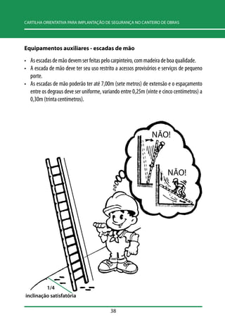 CARTILHA ORIENTATIVA PARA IMPLANTAÇÃO DE SEGURANÇA NO CANTEIRO DE OBRAS 
Equipamentos auxiliares - escadas de mão 
• As escadas de mão devem ser feitas pelo carpinteiro, com madeira de boa qualidade. 
• A escada de mão deve ter seu uso restrito a acessos provisórios e serviços de pequeno 
porte. 
• As escadas de mão poderão ter até 7,00m (sete metros) de extensão e o espaçamento 
entre os degraus deve ser uniforme, variando entre 0,25m (vinte e cinco centímetros) a 
0,30m (trinta centímetros). 
38 
NÃO! 
NÃO! 
1/4 
inclinação satisfatória 
 
