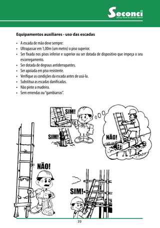 39 
Serviço Social do Distrito Federal 
Equipamentos auxiliares - uso das escadas 
• A escada de mão deve sempre: 
• Ultrapassar em 1,00m (um metro) o piso superior. 
• Ser fixada nos pisos inferior e superior ou ser dotada de dispositivo que impeça o seu 
escorregamento. 
• Ser dotada de degraus antiderrapantes. 
• Ser apoiada em piso resistente. 
• Verifique as condições da escada antes de usá-la. 
• Substitua as escadas danificadas. 
• Não pinte a madeira. 
• Sem emendas ou “gambiarras”. 
 