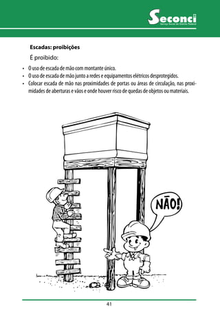 41 
Serviço Social do Distrito Federal 
Escadas: proibições 
É proibido: 
• O uso de escada de mão com montante único. 
• O uso de escada de mão junto a redes e equipamentos elétricos desprotegidos. 
• Colocar escada de mão nas proximidades de portas ou áreas de circulação, nas proxi-midades 
de aberturas e vãos e onde houver risco de quedas de objetos ou materiais. 
 