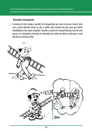 CARTILHA ORIENTATIVA PARA IMPLANTAÇÃO DE SEGURANÇA NO CANTEIRO DE OBRAS 
Escadas: transporte 
• A escada de mão simples, quando for transportada por uma só pessoa, deverá estar 
com a parte dianteira baixa ou alta a 2,00m (dois metros) do piso, para que outros 
trabalhadores não sejam atingidos. Quando a escada for transportada por mais de uma 
pessoa, os carregadores deverão ser colocados por ordem de altura, sendo que o mais 
alto ficará na frente da fila. 
42 
2m 
 