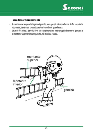 43 
Serviço Social do Distrito Federal 
Escadas: armazenamento 
• A escada deve ser guardada presa à parede, para que ela não se deforme. Se for encostada 
na parede, devem ser colocados calços impedindo que ela caia. 
• Quando for presa à parede, deve ter o seu montante inferior apoiado em três ganchos e 
o montante superior em um gancho, no meio da escada. 
montante 
superior 
montante 
inferior 
gancho 
 